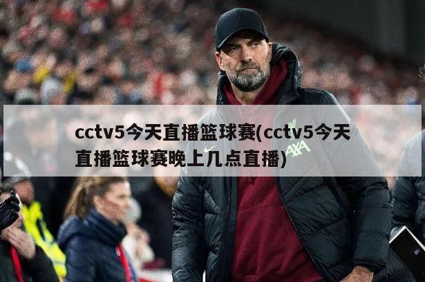 cctv5今天直播篮球赛(cctv5今天直播篮球赛晚上几点直播)