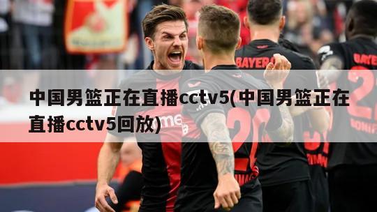 中国男篮正在直播cctv5(中国男篮正在直播cctv5回放)