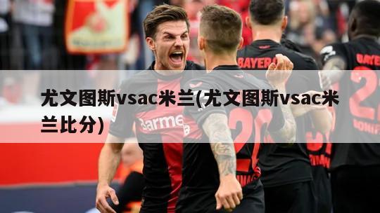 尤文图斯vsac米兰(尤文图斯vsac米兰比分)