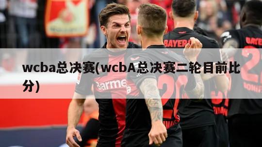 wcba总决赛(wcbA总决赛二轮目前比分)